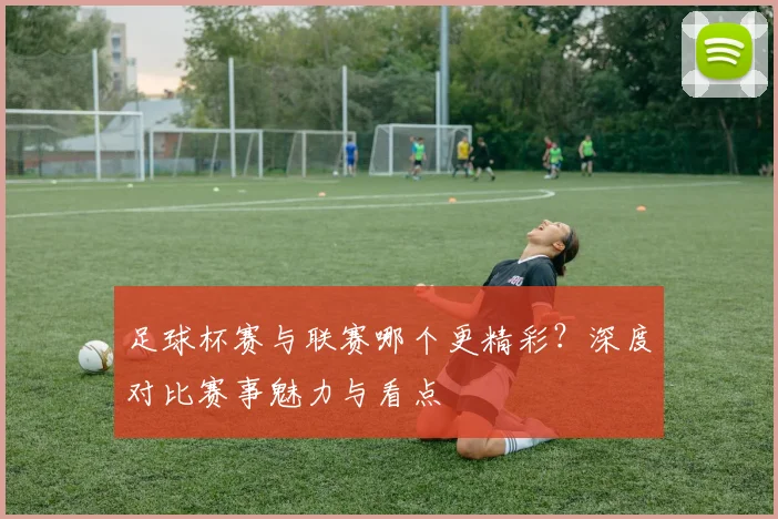 足球杯赛与联赛哪个更精彩?深度对比赛事魅力与看点
