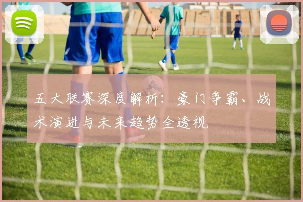五大联赛深度解析:豪门争霸、战术演进与未来趋势全透视