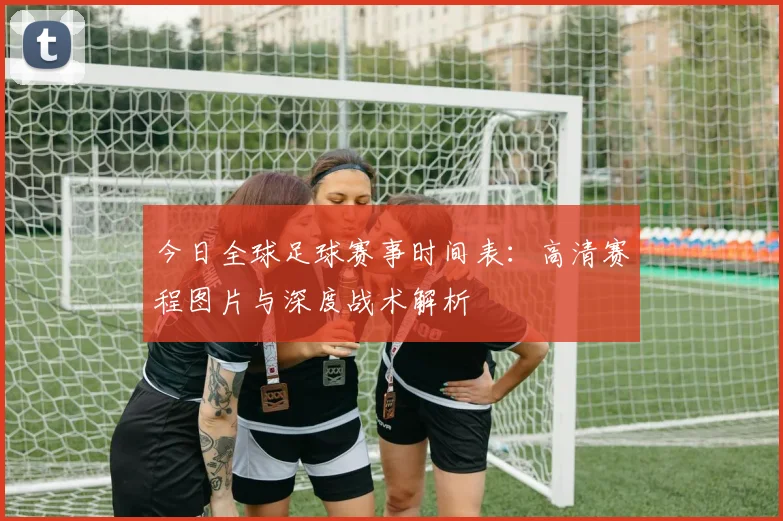 今日全球足球赛事时间表：高清赛程图片与深度战术解析