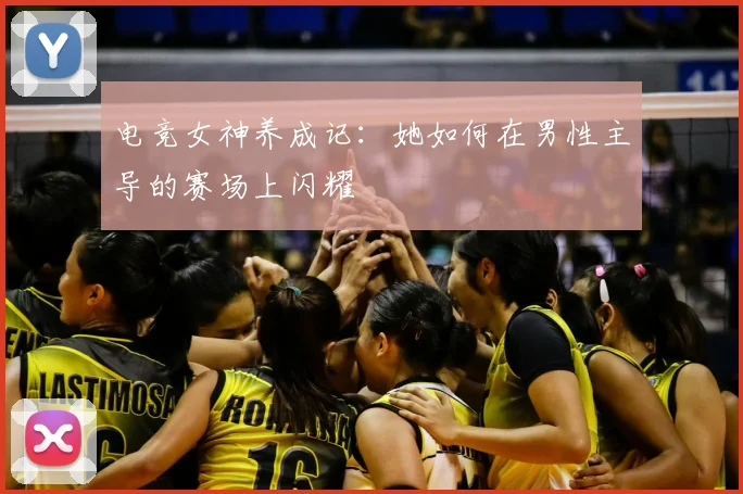 电竞女神养成记：她如何在男性主导的赛场上闪耀
