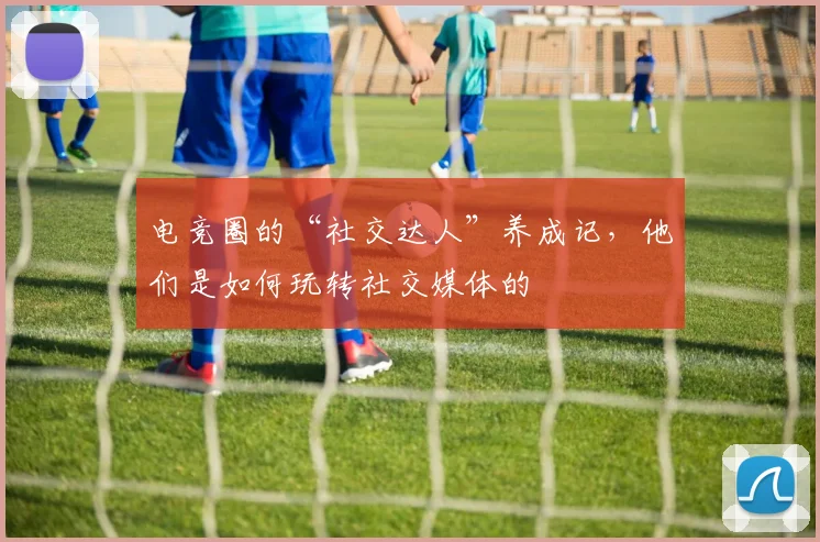 电竞圈的“社交达人”养成记，他们是如何玩转社交媒体的